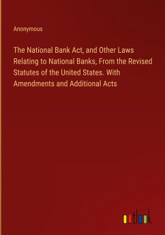 The National Bank Act, and Other Laws Relating to National Banks, From the Revised Statutes of the United States. With Amendments and Additional Acts - Anonymous