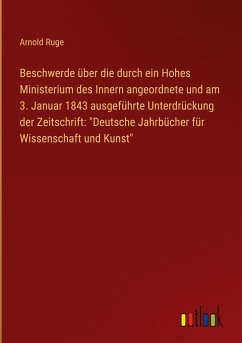 Beschwerde über die durch ein Hohes Ministerium des Innern angeordnete und am 3. Januar 1843 ausgeführte Unterdrückung der Zeitschrift: &quote;Deutsche Jahrbücher für Wissenschaft und Kunst&quote;