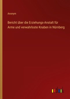 Bericht über die Erziehungs-Anstalt für Arme und verwahrloste Knaben in Nürnberg - Anonym
