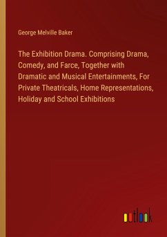 The Exhibition Drama. Comprising Drama, Comedy, and Farce, Together with Dramatic and Musical Entertainments, For Private Theatricals, Home Representations, Holiday and School Exhibitions - Baker, George Melville