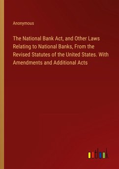 The National Bank Act, and Other Laws Relating to National Banks, From the Revised Statutes of the United States. With Amendments and Additional Acts