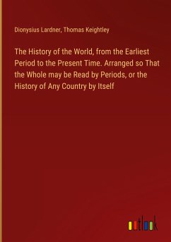 The History of the World, from the Earliest Period to the Present Time. Arranged so That the Whole may be Read by Periods, or the History of Any Country by Itself - Lardner, Dionysius; Keightley, Thomas