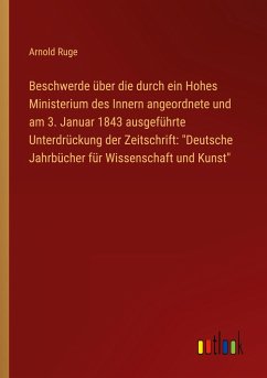 Beschwerde über die durch ein Hohes Ministerium des Innern angeordnete und am 3. Januar 1843 ausgeführte Unterdrückung der Zeitschrift: "Deutsche Jahrbücher für Wissenschaft und Kunst"