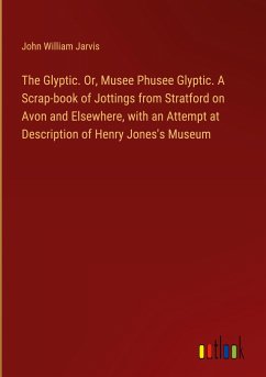 The Glyptic. Or, Musee Phusee Glyptic. A Scrap-book of Jottings from Stratford on Avon and Elsewhere, with an Attempt at Description of Henry Jones's Museum - Jarvis, John William