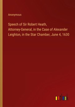 Speech of Sir Robert Heath, Attorney-General, in the Case of Alexander Leighton, in the Star Chamber, June 4, 1630