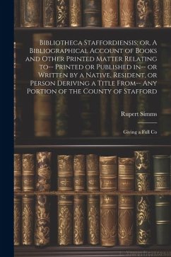 Bibliotheca Staffordiensis; or, A Bibliographical Account of Books and Other Printed Matter Relating to-- Printed or Published in-- or Written by a Native, Resident, or Person Deriving a Title From-- any Portion of the County of Stafford - Simms, Rupert