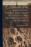 History of the Agricultural College Land Grant act of July 2, 1862. Devoted Largely to the History O