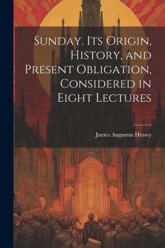 Sunday. Its Origin, History, and Present Obligation, Considered in Eight Lectures - Augustus, Hessey James