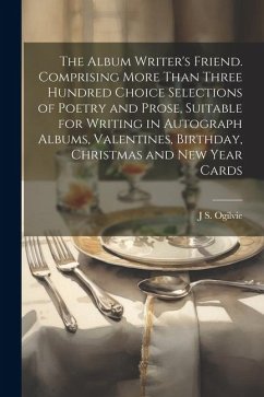 The Album Writer's Friend. Comprising More Than Three Hundred Choice Selections of Poetry and Prose, Suitable for Writing in Autograph Albums, Valentines, Birthday, Christmas and New Year Cards - Ogilvie, J S