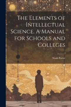 The Elements of Intellectual Science. A Manual for Schools and Colleges - Noah, Porter