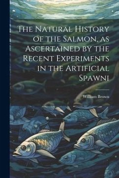 The Natural History of the Salmon, as Ascertained by the Recent Experiments in the Artificial Spawni - Brown, William