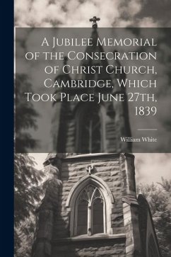 A Jubilee Memorial of the Consecration of Christ Church, Cambridge, Which Took Place June 27th, 1839 - White, William