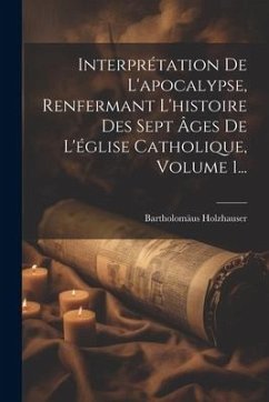 Interprétation De L'apocalypse, Renfermant L'histoire Des Sept Âges De L'église Catholique, Volume 1... - Holzhauser, Bartholomäus