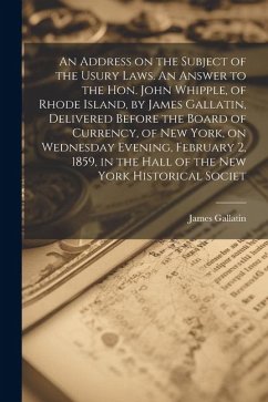 An Address on the Subject of the Usury Laws. An Answer to the Hon. John Whipple, of Rhode Island, by James Gallatin, Delivered Before the Board of Currency, of New York, on Wednesday Evening, February 2, 1859, in the Hall of the New York Historical Societ - Gallatin, James