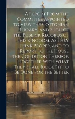 A Report From the Committee Appointed to View the Cottonian Library, and Such of the Publick Records of This Kingdom, As They Think Proper, and to Report to the House the Condition Thereof, Together With What They Shall Judge Fit to Be Done for the Better - Anonymous