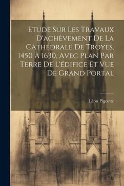 Etude sur les travaux d'achèvement de la cathédrale de Troyes, 1450 à 1630, avec plan par terre de l'édifice et vue de grand portal - Pigeotte, Léon