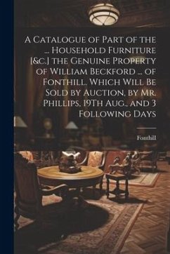 A Catalogue of Part of the ... Household Furniture [&c.] the Genuine Property of William Beckford ... of Fonthill. Which Will Be Sold by Auction, by Mr. Phillips, 19Th Aug., and 3 Following Days - Fonthill