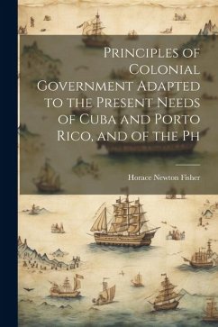 Principles of Colonial Government Adapted to the Present Needs of Cuba and Porto Rico, and of the Ph - Fisher, Horace Newton