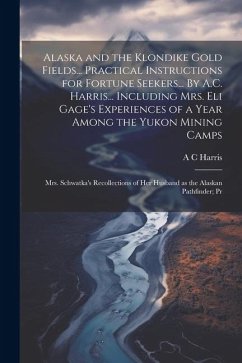 Alaska and the Klondike Gold Fields... Practical Instructions for Fortune Seekers... By A.C. Harris... Including Mrs. Eli Gage's Experiences of a Year Among the Yukon Mining Camps; Mrs. Schwatka's Recollections of her Husband as the Alaskan Pathfinder; Pr - Harris, A C