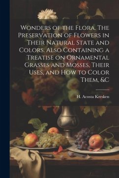 Wonders of the Flora. The Preservation of Flowers in Their Natural State and Colors. Also Containing a Treatise on Ornamental Grasses and Mosses, Their Uses, and how to Color Them, &c - Acosta, Kresken H