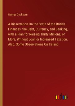 A Dissertation On the State of the British Finances, the Debt, Currency, and Banking, with a Plan for Raising Thirty Millions, or More, Without Loan or Increased Taxation. Also, Some Observations On Ireland - Cockburn, George