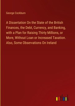 A Dissertation On the State of the British Finances, the Debt, Currency, and Banking, with a Plan for Raising Thirty Millions, or More, Without Loan or Increased Taxation. Also, Some Observations On Ireland
