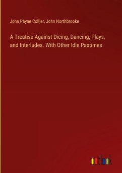 A Treatise Against Dicing, Dancing, Plays, and Interludes. With Other Idle Pastimes - Collier, John Payne; Northbrooke, John