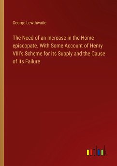 The Need of an Increase in the Home episcopate. With Some Account of Henry VIII's Scheme for its Supply and the Cause of its Failure