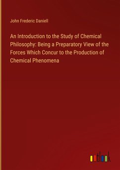 An Introduction to the Study of Chemical Philosophy: Being a Preparatory View of the Forces Which Concur to the Production of Chemical Phenomena - Daniell, John Frederic