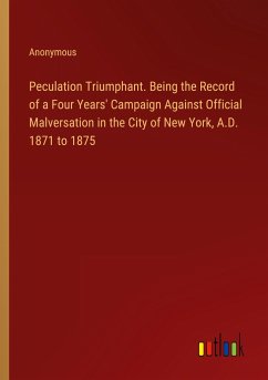 Peculation Triumphant. Being the Record of a Four Years' Campaign Against Official Malversation in the City of New York, A.D. 1871 to 1875