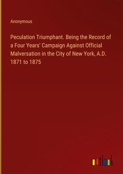 Peculation Triumphant. Being the Record of a Four Years' Campaign Against Official Malversation in the City of New York, A.D. 1871 to 1875