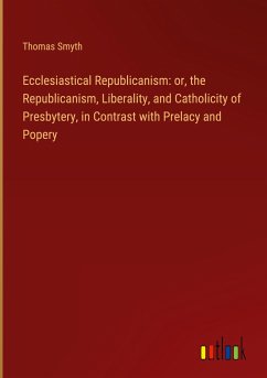 Ecclesiastical Republicanism: or, the Republicanism, Liberality, and Catholicity of Presbytery, in Contrast with Prelacy and Popery