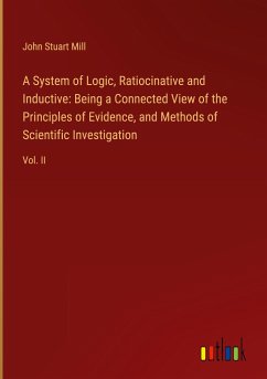 A System of Logic, Ratiocinative and Inductive: Being a Connected View of the Principles of Evidence, and Methods of Scientific Investigation - Mill, John Stuart