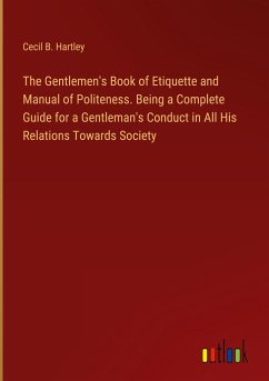 The Gentlemen's Book of Etiquette and Manual of Politeness. Being a Complete Guide for a Gentleman's Conduct in All His Relations Towards Society