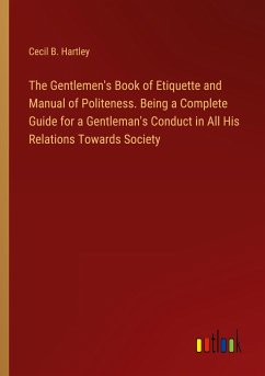 The Gentlemen's Book of Etiquette and Manual of Politeness. Being a Complete Guide for a Gentleman's Conduct in All His Relations Towards Society - Hartley, Cecil B.