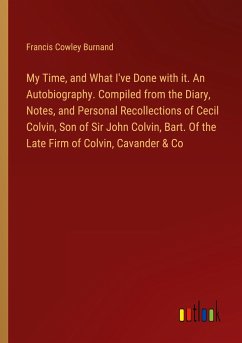 My Time, and What I've Done with it. An Autobiography. Compiled from the Diary, Notes, and Personal Recollections of Cecil Colvin, Son of Sir John Colvin, Bart. Of the Late Firm of Colvin, Cavander & Co