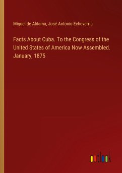 Facts About Cuba. To the Congress of the United States of America Now Assembled. January, 1875 - Aldama, Miguel De; Echeverría, José Antonio