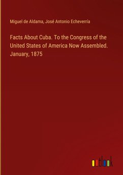 Facts About Cuba. To the Congress of the United States of America Now Assembled. January, 1875 - Aldama, Miguel De; Echeverría, José Antonio