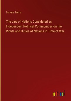 The Law of Nations Considered as Independent Political Communities on the Rights and Duties of Nations in Time of War - Twiss, Travers
