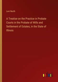 A Treatise on the Practice in Probate Courts in the Probate of Wills and Settlement of Estates, in the State of Illinois