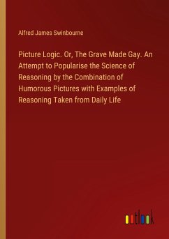 Picture Logic. Or, The Grave Made Gay. An Attempt to Popularise the Science of Reasoning by the Combination of Humorous Pictures with Examples of Reasoning Taken from Daily Life - Swinbourne, Alfred James