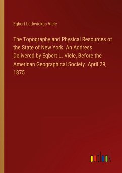 The Topography and Physical Resources of the State of New York. An Address Delivered by Egbert L. Viele, Before the American Geographical Society. April 29, 1875 - Viele, Egbert Ludovickus