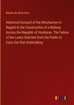 Historical Account of the Mischances in Regard to the Construction of a Railway Across the Republic of Honduras. The Failure of the Loans Solicited from the Public to Carry Out that Undertaking