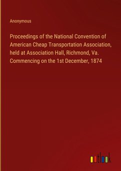 Proceedings of the National Convention of American Cheap Transportation Association, held at Association Hall, Richmond, Va. Commencing on the 1st December, 1874 - Anonymous