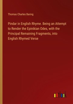 Pindar in English Rhyme. Being an Attempt to Render the Epinikian Odes, with the Principal Remaining Fragments, into English Rhymed Verse