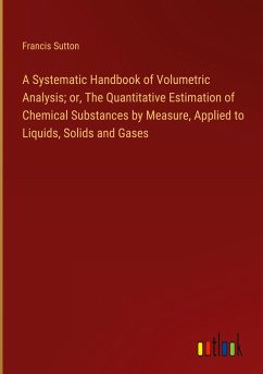 A Systematic Handbook of Volumetric Analysis; or, The Quantitative Estimation of Chemical Substances by Measure, Applied to Liquids, Solids and Gases