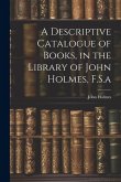 A Descriptive Catalogue of Books, in the Library of John Holmes, F.S.a