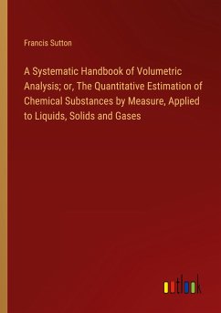 A Systematic Handbook of Volumetric Analysis; or, The Quantitative Estimation of Chemical Substances by Measure, Applied to Liquids, Solids and Gases - Sutton, Francis