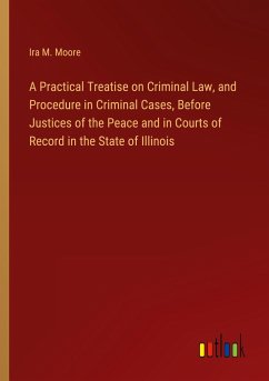 A Practical Treatise on Criminal Law, and Procedure in Criminal Cases, Before Justices of the Peace and in Courts of Record in the State of Illinois - Moore, Ira M.