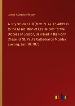 A City Set on a Hill (Matt. V. 4). An Address to the Association of Lay Helpers for the Diocese of London, Delivered in the North Chapel of St. Paul's Cathedral on Monday Evening, Jan. 10, 1876